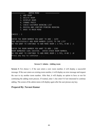 43
Screen 3: Admin - Adding room
Screen 3: For choice 1, if the user enters a new room number, it will display a successful
message. If the user enters an existing room number, it will display an error message and request
the user to try another room number. After that, it will display an option to have or not for
continuing the adding room process. If wanted, enter 1 else enter 0 if not interested to continue
adding. The screen of the admin menu will display again after the user presses any key.
Prepared By: Navneet Kumar
 