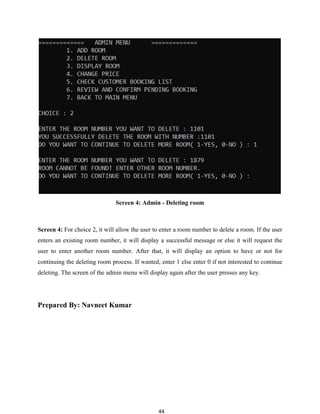 44
Screen 4: Admin - Deleting room
Screen 4: For choice 2, it will allow the user to enter a room number to delete a room. If the user
enters an existing room number, it will display a successful message or else it will request the
user to enter another room number. After that, it will display an option to have or not for
continuing the deleting room process. If wanted, enter 1 else enter 0 if not interested to continue
deleting. The screen of the admin menu will display again after the user presses any key.
Prepared By: Navneet Kumar
 