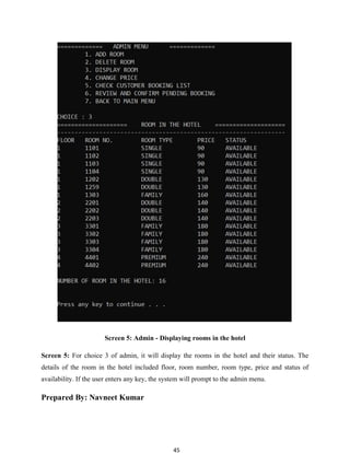 45
Screen 5: Admin - Displaying rooms in the hotel
Screen 5: For choice 3 of admin, it will display the rooms in the hotel and their status. The
details of the room in the hotel included floor, room number, room type, price and status of
availability. If the user enters any key, the system will prompt to the admin menu.
Prepared By: Navneet Kumar
 