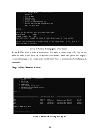 46
Screen 6: Admin - Change price of the rooms
Screen 6: User needs to insert a room number that wants to change price. After that, the user
needs to insert a new price for the related room number. Then, the system will display a
successful message on the screen. Users need to enter 0 or 1 to continue or not for changing the
room price.
Prepared By: Navneet Kumar
Screen 7: Admin - Checking booking list
 