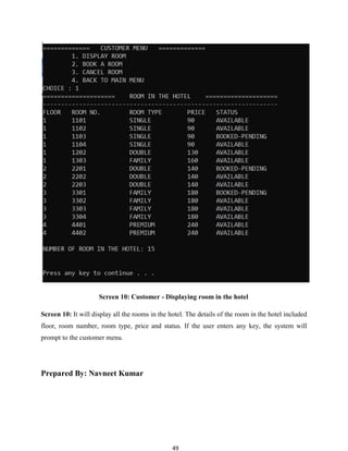 49
Screen 10: Customer - Displaying room in the hotel
Screen 10: It will display all the rooms in the hotel. The details of the room in the hotel included
floor, room number, room type, price and status. If the user enters any key, the system will
prompt to the customer menu.
Prepared By: Navneet Kumar
 