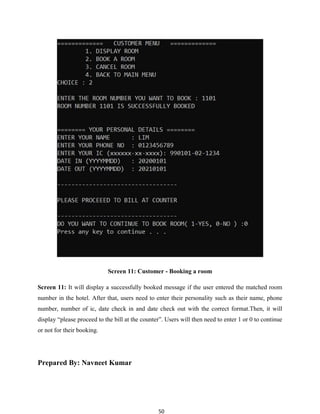 50
Screen 11: Customer - Booking a room
Screen 11: It will display a successfully booked message if the user entered the matched room
number in the hotel. After that, users need to enter their personality such as their name, phone
number, number of ic, date check in and date check out with the correct format.Then, it will
display “please proceed to the bill at the counter”. Users will then need to enter 1 or 0 to continue
or not for their booking.
Prepared By: Navneet Kumar
 