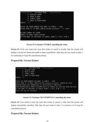 51
Screen 12: Customer UNABLE cancelling the room
Screen 12: If the user enters the room that wishes to cancel is invalid, then the system will
display a record not found and unable to make cancellation. After that, the user needs to enter 1
for continuing or 0 quit the cancellation process.
Prepared By: Navneet Kumar
Screen 13: Customer SUCCESSFULLY cancelling the room
Screen 13: User needs to enter the room that wishes to cancel is valid, then the system will
display successfully cancelled. After that, the user needs to enter 1 to continue or 0 to stop the
cancellation process.
Prepared By: Navneet Kumar
 