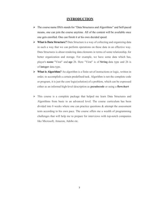 7
INTRODUCTION
 The course name DSA stands for “Data Structures and Algorithms” and Self-paced
means, one can join the course anytime. All of the content will be available once
one gets enrolled. One can finish it at his own decided speed.
 What is Data Structure? Data Structure is a way of collecting and organizing data
in such a way that we can perform operations on these data in an effective way.
Data Structures is about rendering data elements in terms of some relationship, for
better organization and storage. For example, we have some data which has,
player's name "Virat" and age 26. Here "Virat" is of String data type and 26 is
of integer data type.
 What is Algorithm? An algorithm is a finite set of instructions or logic, written in
order, to accomplish a certain predefined task. Algorithm is not the complete code
or program, it is just the core logic(solution) of a problem, which can be expressed
either as an informal high-level description as pseudocode or using a flowchart
 This course is a complete package that helped me learn Data Structures and
Algorithms from basic to an advanced level. The course curriculum has been
divided into 8 weeks where one can practice questions & attempt the assessment
tests according to his own pace. The course offers me a wealth of programming
challenges that will help me to prepare for interviews with top-notch companies
like Microsoft, Amazon, Adobe etc.
 