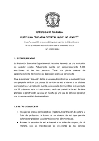 REPUBLICA DE COLOMBIA<br />INSTITUCIÓN EDUCATIVA DISTRITAL JACKELINE KENNEDY<br />                      Creado Por decreto 0639 de noviembre 28/96Aprobado según Res. No. 0562 del 20 de junio<br />Del 2005 de la Secretaría de Educación Distrital. Sede No. 1 Santa Marta D.T.C.H.<br />                                                                    NIT 8.19001.282-6<br />1.  REQUERIMIENTOS<br />La Institución Educativa Departamental Jackeline Kennedy, es una institución de carácter estatal. Actualmente cuenta con aproximadamente 1.300 estudiantes en las tres jornadas. Tiene una planta docente de aproximadamente 40 docentes de dedicación exclusiva por jornada.<br />Para la gerencia y dirección de los procesos administrativos, la institución tiene una pequeña red LAN que provee de servicios de red e internet a las oficinas administrativas. La institución cuenta con una sala de informática o de cómputo con 28 ordenares, esta  no cuentan con conexiones o servicios de red. Se tiene planeado la construcción y puesta en marcha de una sala de cómputo adicional con la misma cantidad de ordenadores.<br />1.1 METAS DE NEGOCIO<br />Integrar las oficinas administrativas (Rectoría, Coordinación, Secretaría y  Sala de profesores) a través de un sistema de red que permita automatizar procesos y agilizar los sistemas administrativos.<br />Proveer de servicios de red  e internet a las salas de cómputo, de tal manera, que las metodologías de enseñanza de las ciencias computacionales en el colegio se desenvuelvan en el marco de las tecnologías modernas de las telecomunicaciones y la informática.<br />Integrar a través de una red, a todas las sedes del I.E.D Jackeline Kennedy para el flujo rápido de información desde ellas hasta la principal.<br />Permitir un flujo rápido de información desde las sedes adscritas hacia la sede principal del I.E.D. Jackeline Kennedy<br /> RESTRICCIONES<br />La restricción más relevante dentro del desarrollo de esta propuesta, es la limitación presupuestal. La institución a través de recursos provistos por el Ministerio de Educación Nacional y su proyecto Colombia Aprende, pretende adecuar tecnológicamente sus instalaciones, es lógico que dichas modificaciones infraestructurales deben estar limitadas por los recursos asignados por el estado.<br />Debido a políticas internas de toda institución de educación, los servicios de red prioritarios deben ser netamente académicos.<br />1.2 METAS TÉCNICAS<br />Escalabilidad<br />La institución en su plan de mejorar y crecimiento, en el marco de las políticas estipuladas por el Ministerio de Educación Nacional, pretende la creación y puesta en marcha de una sala de cómputo adicional para la institución, en su sede principal, en procura de ampliar la cobertura de estos servicios dentro de su población estudiantil. La presente propuesta estará en la capacidad de integrarse sin mayores recursos y sin cambios traumáticos en la prestación de los servicios dentro de la institución, con los recursos de telecomunicaciones planteados dentro del plan de mejora y crecimiento institucional.  La nueva sala tendrá 30 computadores adicionales.<br />Disponibilidad<br />Los servicios de red deberán estar disponibles durante los horarios laborales de la institución.<br />Rendimiento<br />La red deberá estar en la capacidad de transmitir información de acuerdo con las exigencias dispuestas por la administración de la institución.<br />Seguridad<br />No es un servicio prioritario dentro de la institución. Sin embargo, la información relacionada con el funcionamiento administrativo de la organización tendrá restricciones en su acceso.<br />Facilidad de uso<br />El servicio propuesto y las tecnológicas que giran en torno a su funcionamiento, deberán ser lo más amigable posible con los usuarios finales. Es estrictamente necesario que el uso de los servicios de red no implique conocimientos técnicos adicionales para los usuarios.<br />1.3 CARACTERIZACIÓN DE LA RED EXISTENTE<br />En la sede principal existe una pequeña red LAN que distribuye el servicio de Internet en las oficinas Administrativas. La topología de la red es tipo estrella. Solo existe un conmutador de gama baja conectado a los ordenadores de las oficinas administrativas y a un modem provisto por el proveedor de servicio a internet, no existe una estrategia de direccionamiento en especial. El cableado y  los medios de comunicación, son de gama y calidad baja. <br />La institución cuenta actualmente con un contrato de prestación de servicio de Internet con la empresa AVANTEL.  La sala de cómputo actual no cuenta con ningún servicio de red.<br />Las demás sedes no cuentan con servicio de red, pero si con Internet.<br />No existe ninguna nomenclatura en especial relacionada con la asignación de nombres a los ordenadores dentro de la red. No existe ninguna rotulación para las direcciones IP dentro del cableado. Todas las direcciones IP son estáticas. <br />Todos los espacios necesarios para la ampliación del cableado dentro de la sede principal, ya han sido contemplados en el plan de crecimiento infraestructural.<br />El tendido del cableado en la sede principal, se distribuye a través de cable par trenzado UTP categoría 5E. El cableado no se distribuye según las normas, no existen canaletas y los dispositivos activos no están en lugares idóneos.  <br />La infraestructura básica de la red en la sede principal se muestra en la figura 1. La infraestructura básica de las redes de las diferentes sedes se muestra en la figura 2.<br />Figura 1. Topología de la red existente en la sede Principal (IED Jackeline Kennedy)<br />Figura 1. Topología de la red existente en la sede Principal (IED Jackeline Kennedy)<br />La distribución física del equipamiento dentro de la institución principal se muestra en la figura 3 y la figura 4.<br />Figura 3. Distribución física del equipamiento dentro de la sede principal (segundo piso).<br />Figura 4. Distribución física del equipamiento dentro de la sede principal (primer piso).<br />Las graficas mostradas hasta ahora, no contemplan las modificaciones estipuladas en el plan de mejoramiento institucional (Escalabilidad del equipamiento).<br />La tabla 1, describe el equipamiento y las actualizaciones contempladas en el plan de mejoramiento infraestructural de cada sede.<br />SEDENº DE PCTIPO DE REDPROVEEDORPROPUESTAS DE MEJORAI. T. S. Jackeline Kennedy (principal)36LANAvantelSe implementará una red local con todos los equipos de la institución.Preescolar “La Candelaria”2N.A.N.A.Se establecerá el servicio de Internet.Nuestra Señora Del Pilar10N.A.AvantelSe implementará una red local con todos los equipos de la institución.Primero de Mayo15N.A.AvantelSe implementará una red local con todos los equipos de la institución.María Eugenia12N.A.AvantelSe implementará una red local con todos los equipos de la institución.Martinete2N.A.N.A.Se establecerá el servicio de Internet.María Elena Díaz Granados2N.A.N.A.Se establecerá el servicio de Internet.<br />Tabla 1. Descripción del equipamiento y las actualizaciones contempladas en cada sede.<br />1.4 CARACTERIZACIÓN DEL TRÁFICO DE LA RED EXISTENTE<br />Actualmente no existe ningún tipo de tráfico especial sobre la red de la sede principal. En las sedes alternas se maneja única y exclusivamente el trafico vía Internet (las que poseen dicho servicio), necesario para las gestiones administrativas. Desde la sede principal se controla, gestiona y planifican las asignaciones de cupos, los horarios y boletines de todas las sedes, utilizando una aplicación privada denominada PSEI. La aplicación requiere de datos actualizados para su correcto funcionamiento, estos datos provienen esencialmente de las sedes adscritas a la institución.<br />En épocas de matricula estudiantil, es crítico contar con toda la información administrativa de cada sede actualiza y en el menor tiempo posible en la sede principal. En la medida en que la información varié desde cada sede, es necesario que estas actualizaciones se entreguen a la oficina administrativa principal.<br /> <br />PROPUESTA DE DISEÑO LÓGICO <br />Figura 5. Propuesta de mejoramiento de red en la sede principal del IED Jackeline Kennedy<br />Figura 6. Propuesta de interconexión entre las sedes del IED Jackeline Kennedy (las rayas rojas representan conexiones vía VPN)<br />IED JACKELINE KENNEDYNombre AsignadoDireccionamientorectoria192.168.10.2coor-ied192.168.10.3secre-ied01192.168.10.4secre-ied02192.168.10.5profe01192.168.10.6profe02192.168.10.7biblioteca01192.168.10.8sala-ied01192.168.10.9…     …sala-ied28192.168.10.36<br />Preescolar quot;
La Candelariaquot;
Nombre AsignadoDireccionamientocoordinacion-can192.168.11.2secre-can01192.168.11.3<br />PRIMERO DE MAYONombre AsignadoDireccionamientocoor-pmayo192.168.13.2secre-pmayo01192.168.13.3sala-pmayo01192.168.13.4……sala-pmayo13192.168.13.16<br />NUESTRA SEÑORA DEL PILARNombre AsignadoDireccionamientocoor-spilar192.168.12.2secre-spilar01192.168.12.3sala-spilar01192.168.12.4…      …sala-spilar08  192.168.12.11<br />MARIA EUGENIANombre AsignadoDireccionamientocoor-meugenia192.168.14.2secre-meugenia192.168.14.3sala-meugenia01192.168.14.4……sala-meugenia10192.168.14.13<br />MARTINETENombre AsignadoDireccionamientocoor-martin192.168.15.2secre-martin01192.168.15.3<br />MARIA ELENA DIAZGRANADOSNombre AsignadoDireccionamientocoor-melena192.168.16.2secre-melena01192.168.16.3<br />Tabla 2. Direcciones y nombres asignados para cada PC en la red<br />