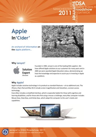 Apple
In‘Cider’
An orchard of information on
the Apple platform…




Why iansyst?
                                Founded in 1983, iansyst is one of the leading DSA suppliers. We
                                have offered Apple solutions to our customers for many years and in
                                2005 we were awarded Apple Education status, demonstrating we
                                have the knowledge and expertise to assist you in investing in Apple
                                as a platform.


Why Apple?
Apple includes assistive technology in its products as standard features – at no additional cost. The
iPhone, iPad, iPod and Mac OS X include screen magnification and VoiceOver, a screen-access
technology.
Every Mac includes a simplified interface, which is especially helpful for those with cognitive and
learning disabilities, and for those who find using a mouse a challenge, every Mac computer includes
Mouse Keys, Slow Keys, and Sticky Keys, which adapt the computer to the user’s needs and
capabilities.
 