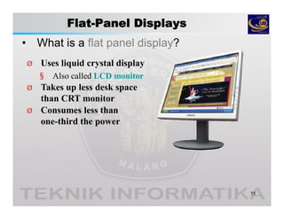 Flat-Panel Displays
• What is a flat panel display?
11
Ø Uses liquid crystal display
§ Also called LCD monitor
Ø Takes up less desk space
than CRT monitor
Ø Consumes less than
one-third the power
 