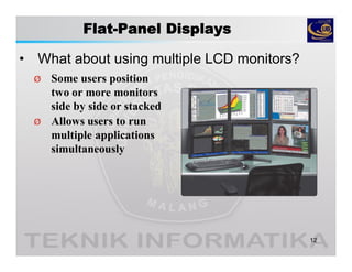 Flat-Panel Displays
• What about using multiple LCD monitors?
12
Ø Some users position
two or more monitors
side by side or stacked
Ø Allows users to run
multiple applications
simultaneously
 