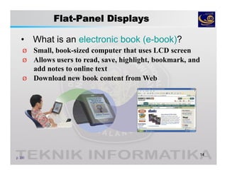 Flat-Panel Displays
• What is an electronic book (e-book)?
14
p. 300
Ø Small, book-sized computer that uses LCD screen
Ø Allows users to read, save, highlight, bookmark, and
add notes to online text
Ø Download new book content from Web
 