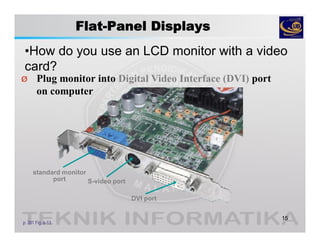 Flat-Panel Displays
•How do you use an LCD monitor with a video
card?
15
p. 301 Fig. 6-13
Ø Plug monitor into Digital Video Interface (DVI) port
on computer
standard monitor
port S-video port
DVI port
 