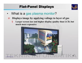 Flat-Panel Displays
• What is a gas plasma monitor?
16
p. 302 Fig. 6-14
Ø Displays image by applying voltage to layer of gas
§ Larger screen size and higher display quality than LCD, but
much more expensive
 