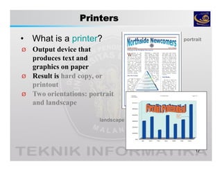 Printers
• What is a printer?
17
Ø Output device that
produces text and
graphics on paper
Ø Result is hard copy, or
printout
Ø Two orientations: portrait
and landscape
portrait
landscape
 