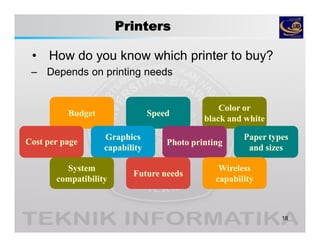 Printers
• How do you know which printer to buy?
18
SpeedSpeedSpeedSpeedBudgetBudgetBudgetBudget
Color orColor or
black and whiteblack and white
Color orColor or
black and whiteblack and white
Cost per pageCost per pageCost per pageCost per page
Paper typesPaper types
and sizesand sizes
Paper typesPaper types
and sizesand sizes
Photo printingPhoto printingPhoto printingPhoto printing
GraphicsGraphics
capabilitycapability
GraphicsGraphics
capabilitycapability
SystemSystem
compatibilitycompatibility
SystemSystem
compatibilitycompatibility
– Depends on printing needs
WirelessWireless
capabilitycapability
WirelessWireless
capabilitycapability
Future needsFuture needsFuture needsFuture needs
 