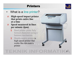 Printers
• What is a line printer?
20
Ø High-speed impact printer
that prints entire line
at a time
Ø Speed measured in lines
per minute (lpm)
§ Band printer prints fully
formed characters using a
hammer mechanism
§ Shuttle-matrix printer is
high-speed printer that
works like dot-matrix
printer
 