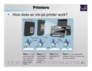 Printers
• How does an ink-jet printer work?
23
Step 1. A small
resistor heats the
ink, causing the
ink to boil and
form a vapor
bubble.
Step 2. The
vapor bubble
forces the ink
through the
nozzle.
Step 3. Ink
drops onto the
paper.
Step 4. As the vapor bubble
collapses, fresh ink is drawn into
the firing chamber.
print cartridge
print head
nozzle
firing
chamber
nozzlebubble
resistor
ink ink ink dot
paper
 