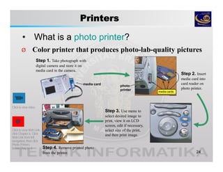 Printers
• What is a photo printer?
24
Step 2. Insert
media card into
card reader on
photo printer.
Step 3. Use menu to
select desired image to
print, view it on LCD
screen, edit if necessary,
select size of the print,
and then print image.
Step 4. Remove printed photo
from the printer.
Ø Color printer that produces photo-lab-quality pictures
Click to view Web Link,
click Chapter 6, Click
Web Link from left
navigation, then click
Photo Printers
below Chapter 6
media cards
photo
printer
Click to view video
Step 1. Take photograph with
digital camera and store it on
media card in the camera.
media card
 