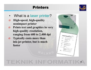 Printers
• What is a laser printer?
25
Ø High-speed, high-quality
nonimpact printer
Ø Prints text and graphics in very
high-quality resolution,
ranging from 600 to 2,400 dpi
Ø Typically costs more than
ink-jet printer, but is much
faster
 