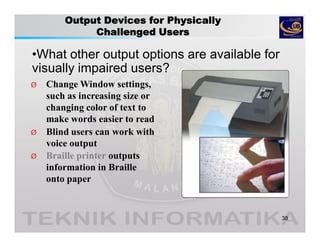 Output Devices for Physically
Challenged Users
•What other output options are available for
visually impaired users?
38
Ø Change Window settings,
such as increasing size or
changing color of text to
make words easier to read
Ø Blind users can work with
voice output
Ø Braille printer outputs
information in Braille
onto paper
 