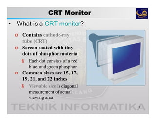 CRT Monitor
• What is a CRT monitor?
6
Ø Contains cathode-ray
tube (CRT)
Ø Screen coated with tiny
dots of phosphor material
§ Each dot consists of a red,
blue, and green phosphor
Ø Common sizes are 15, 17,
19, 21, and 22 inches
§ Viewable size is diagonal
measurement of actual
viewing area
 