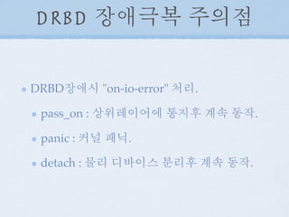 DRBD 장애극복 주의점
DRBD장애시 "on-io-error" 처리.
pass_on : 상위레이어에 통지후 계속 동작.
panic : 커널 패닉.
detach : 물리 디바이스 분리후 계속 동작.
 