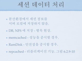 세션 데이터 처리
분산환경에서 세션 정보를
서버 로컬에 저장하지 않음.
DB, NFS 에 저장 - 병목 현상.
memcached - 성능을 중시할 경우.
RamDisk - 안전성을 중시할 경우.
repcached - 리플리케이션 기능. 그림 6.2.9-10
 