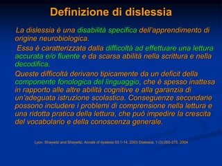 Definizione di dislessia
La dislessia è una disabilità specifica dell’apprendimento di
origine neurobiologica.
Essa è caratterizzata dalla difficoltà ad effettuare una lettura
accurata e/o fluente e da scarsa abilità nella scrittura e nella
decodifica.
Queste difficoltà derivano tipicamente da un deficit della
componente fonologica del linguaggio, che è spesso inattesa
in rapporto alle altre abilità cognitive e alla garanzia di
un’adeguata istruzione scolastica. Conseguenze secondarie
possono includere i problemi di comprensione nella lettura e
una ridotta pratica della lettura, che può impedire la crescita
del vocabolario e della conoscenza generale.
Lyon, Shaywitz and Shaywitz, Annals of dyslexia 53:1-14, 2003 Dislessia, 1 (3):265-275, 2004
 