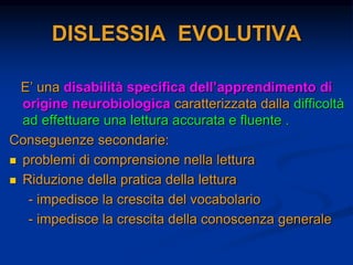DISLESSIA EVOLUTIVA
E’ una disabilità specifica dell’apprendimento di
origine neurobiologica caratterizzata dalla difficoltà
ad effettuare una lettura accurata e fluente .
Conseguenze secondarie:
 problemi di comprensione nella lettura
 Riduzione della pratica della lettura
- impedisce la crescita del vocabolario
- impedisce la crescita della conoscenza generale
 