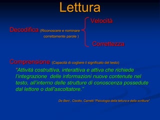 Lettura
Velocità
Decodifica (Riconoscere e nominare
correttamente parole )
Correttezza
Comprensione (Capacità di cogliere il significato del testo)
“Attività costruttiva, interattiva e attiva che richiede
l’integrazione delle informazioni nuove contenute nel
testo, all’interno delle strutture di conoscenza possedute
dal lettore o dall’ascoltatore.”
De Beni , Cisotto, Carretti “Psicologia della lettura e della scrittura”
 