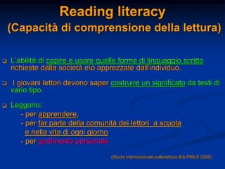 Reading literacy
(Capacità di comprensione della lettura)
 L’abilità di capire e usare quelle forme di linguaggio scritto
richieste dalla società eo apprezzate dall’individuo.
 I giovani lettori devono saper costruire un significato da testi di
vario tipo.
 Leggono:
- per apprendere,
- per far parte della comunità dei lettori a scuola
e nella vita di ogni giorno
- per godimento personale
(Studio internazionale sulla lettura IEA PIRLS 2006)
 