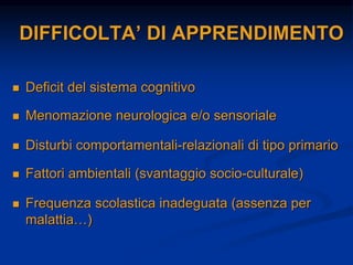 DIFFICOLTA’ DI APPRENDIMENTO
 Deficit del sistema cognitivo
 Menomazione neurologica e/o sensoriale
 Disturbi comportamentali-relazionali di tipo primario
 Fattori ambientali (svantaggio socio-culturale)
 Frequenza scolastica inadeguata (assenza per
malattia…)
 