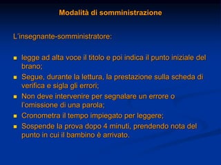 Modalità di somministrazione
L’insegnante-somministratore:
 legge ad alta voce il titolo e poi indica il punto iniziale del
brano;
 Segue, durante la lettura, la prestazione sulla scheda di
verifica e sigla gli errori;
 Non deve intervenire per segnalare un errore o
l’omissione di una parola;
 Cronometra il tempo impiegato per leggere;
 Sospende la prova dopo 4 minuti, prendendo nota del
punto in cui il bambino è arrivato.
 