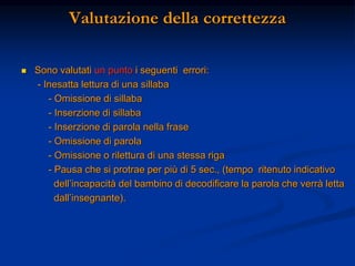 Valutazione della correttezza
 Sono valutati un punto i seguenti errori:
- Inesatta lettura di una sillaba
- Omissione di sillaba
- Inserzione di sillaba
- Inserzione di parola nella frase
- Omissione di parola
- Omissione o rilettura di una stessa riga
- Pausa che si protrae per più di 5 sec., (tempo ritenuto indicativo
dell’incapacità del bambino di decodificare la parola che verrà letta
dall’insegnante).
 