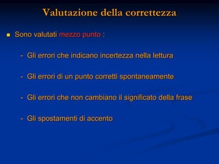 Valutazione della correttezza
 Sono valutati mezzo punto :
- Gli errori che indicano incertezza nella lettura
- Gli errori di un punto corretti spontaneamente
- Gli errori che non cambiano il significato della frase
- Gli spostamenti di accento
 