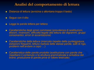 Analisi del comportamento di lettura
 Distanza di lettura (avvicina o allontana troppo il testo)
 Segue con il dito
 Legge le parole lettera per lettera
 Caratteristiche degli errori commessi (prevalenza di sostituzioni,
elisioni, inversioni, difficoltà legate alla lettura dei digrammi, gruppi
consonantici, errori di accentazione)
 Caratteristiche della lettura (mancato rispetto della punteggiatura,
esitazioni frequenti, lettura ripetuta delle stesse parole, salti di riga,
problemi nell’andare a capo …)
 Caratteristica delle parole prodotte (sostituzione con parole che
rispettano il contenuto o la struttura grammaticale e sintattica del
brano, produzione di parole prive di valore lessicale)
 