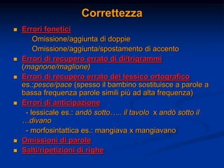Correttezza
 Errori fonetici
Omissione/aggiunta di doppie
Omissione/aggiunta/spostamento di accento
 Errori di recupero errato di di/trigrammi
(magnone/maglione)
 Errori di recupero errato del lessico ortografico
es.:pesce/pace (spesso il bambino sostituisce a parole a
bassa frequenza parole simili più ad alta frequenza)
 Errori di anticipazione
- lessicale es.: andò sotto….. il tavolo x andò sotto il
…divano
- morfosintattica es.: mangiava x mangiavano
 Omissioni di parole
 Salti/ripetizioni di righe
 