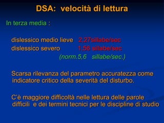 DSA: velocità di lettura
In terza media :
dislessico medio lieve 2,27sillabe/sec
dislessico severo 1,56 sillabe/sec
(norm.5,6 sillabe/sec.)
Scarsa rilevanza del parametro accuratezza come
indicatore critico della severità del disturbo.
C’è maggiore difficoltà nelle lettura delle parole
difficili e dei termini tecnici per le discipline di studio
 