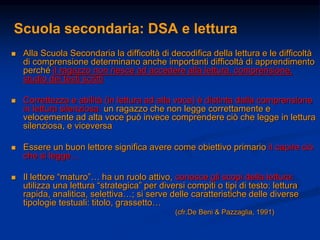 Scuola secondaria: DSA e lettura
 Alla Scuola Secondaria la difficoltà di decodifica della lettura e le difficoltà
di comprensione determinano anche importanti difficoltà di apprendimento
perché il ragazzo non riesce ad accedere alla lettura, comprensione,
studio dei testi scritti
 Correttezza e abilità (in lettura ad alta voce) è distinta dalla comprensione
in lettura silenziosa: un ragazzo che non legge correttamente e
velocemente ad alta voce può invece comprendere ciò che legge in lettura
silenziosa, e viceversa
 Essere un buon lettore significa avere come obiettivo primario il capire ciò
che si legge…
 Il lettore “maturo”… ha un ruolo attivo, conosce gli scopi della lettura:
utilizza una lettura “strategica” per diversi compiti o tipi di testo: lettura
rapida, analitica, selettiva…; si serve delle caratteristiche delle diverse
tipologie testuali: titolo, grassetto…
(cfr.De Beni & Pazzaglia, 1991)
 