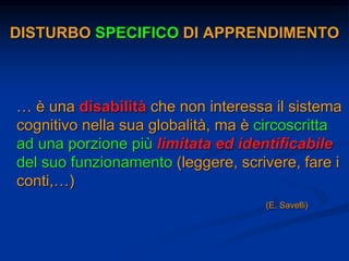DISTURBO SPECIFICO DI APPRENDIMENTO
… è una disabilità che non interessa il sistema
cognitivo nella sua globalità, ma è circoscritta
ad una porzione più limitata ed identificabile
del suo funzionamento (leggere, scrivere, fare i
conti,…)
(E. Savelli)
 