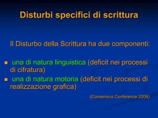 Disturbi specifici di scrittura
Il Disturbo della Scrittura ha due componenti:
 una di natura linguistica (deficit nei processi
di cifratura)
 una di natura motoria (deficit nei processi di
realizzazione grafica)
(Consensus Conference 2006)
 