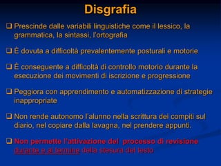 Disgrafia
 Prescinde dalle variabili linguistiche come il lessico, la
grammatica, la sintassi, l’ortografia
 È dovuta a difficoltà prevalentemente posturali e motorie
 È conseguente a difficoltà di controllo motorio durante la
esecuzione dei movimenti di iscrizione e progressione
 Peggiora con apprendimento e automatizzazione di strategie
inappropriate
 Non rende autonomo l’alunno nella scrittura dei compiti sul
diario, nel copiare dalla lavagna, nel prendere appunti.
 Non permette l’attivazione del processo di revisione
durante e al termine della stesura del testo
 