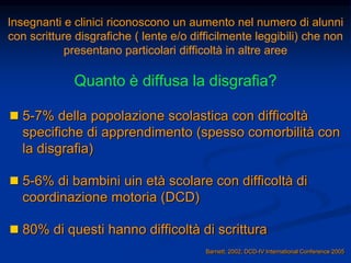 Insegnanti e clinici riconoscono un aumento nel numero di alunni
con scritture disgrafiche ( lente e/o difficilmente leggibili) che non
presentano particolari difficoltà in altre aree
Quanto è diffusa la disgrafia?
 5-7% della popolazione scolastica con difficoltà
specifiche di apprendimento (spesso comorbilità con
la disgrafia)
 5-6% di bambini uin età scolare con difficoltà di
coordinazione motoria (DCD)
 80% di questi hanno difficoltà di scrittura
Barnett, 2002, DCD-IV International Conference 2005
 
