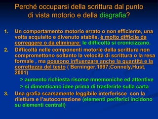Perché occuparsi della scrittura dal punto
di vista motorio e della disgrafia?
1. Un comportamento motorio errato o non efficiente, una
volta acquisito e divenuto stabile, è molto difficile da
correggere o da eliminare: le difficoltà si cronicizzano.
2. Difficoltà nelle componenti motorie della scrittura non
compromettono soltanto la velocità di scrittura o la resa
formale , ma possono influenzare anche la quantità e la
correttezza del testo ( Berninger,1997;Connely,Hust,
2001)
> aumento richiesta risorse mnemoniche ed attentive
> si dimenticano idee prima di trasferirle sulla carta
3. Una grafia scarsamente leggibile interferisce con la
rilettura e l’autocorrezione (elementi periferici incidono
su elementi centrali)
 