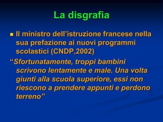 La disgrafia
 Il ministro dell’istruzione francese nella
sua prefazione ai nuovi programmi
scolastici (CNDP,2002)
“Sfortunatamente, troppi bambini
scrivono lentamente e male. Una volta
giunti alla scuola superiore, essi non
riescono a prendere appunti e perdono
terreno”
 