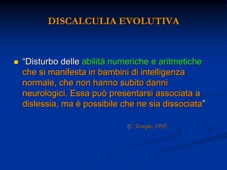 DISCALCULIA EVOLUTIVA
 “Disturbo delle abilità numeriche e aritmetiche
che si manifesta in bambini di intelligenza
normale, che non hanno subito danni
neurologici. Essa può presentarsi associata a
dislessia, ma è possibile che ne sia dissociata”
(C. Temple, 1992)
 