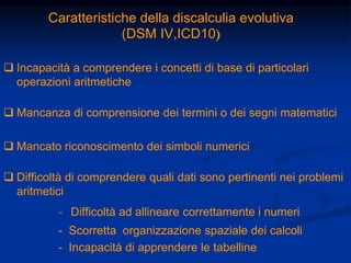 Caratteristiche della discalculia evolutiva
(DSM IV,ICD10)
 Incapacità a comprendere i concetti di base di particolari
operazioni aritmetiche
 Mancanza di comprensione dei termini o dei segni matematici
 Mancato riconoscimento dei simboli numerici
 Difficoltà di comprendere quali dati sono pertinenti nei problemi
aritmetici
- Difficoltà ad allineare correttamente i numeri
- Scorretta organizzazione spaziale dei calcoli
- Incapacità di apprendere le tabelline
 