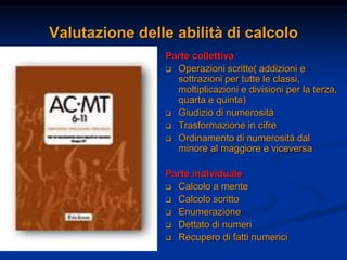 Valutazione delle abilità di calcolo
Parte collettiva
 Operazioni scritte( addizioni e
sottrazioni per tutte le classi,
moltiplicazioni e divisioni per la terza,
quarta e quinta)
 Giudizio di numerosità
 Trasformazione in cifre
 Ordinamento di numerosità dal
minore al maggiore e viceversa
Parte individuale
 Calcolo a mente
 Calcolo scritto
 Enumerazione
 Dettato di numeri
 Recupero di fatti numerici
 
