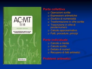 Parte collettiva
 Operazioni scritte
 Espressioni aritmetiche
 Giudizio di numerosità
 Trasformazione in cifre scritte
 Trascrizione in cifre di
parole/numero
 Calcolo approssimativo
 Fatti, procedure, principi
Parte individuale
 Calcolo a mente
 Calcolo scritto
 Dettato di numeri
 Recupero di fatti aritmetici
Problemi aritmetici
 