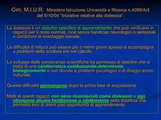 Circ. M.I.U.R. Ministero Istruzione Università e Ricerca n.4099/A/4
del 5/10/04 “Iniziative relative alla dislessia”:
La dislessia è un disturbo specifico di apprendimento che può verificarsi in
ragazzi per il resto normali, cioè senza handicap neurologici o sensoriali
o condizioni di svantaggio sociale.
La difficoltà di lettura può essere più o meno grave spesso si accompagna
a problemi nella scrittura e/o nel calcolo.
Lo sviluppo delle conoscenze scientifiche ha permesso di stabilire che si
tratta di una caratteristica costituzionale,determinata
biologicamente e non dovuta a problemi psicologici o di disagio socio-
culturale.
Queste difficoltà permangono dopo la prima fase di acquisizione
Molti di questi ragazzi non sono riconosciuti come dislessici e non
ottengono alcuna facilitazione o adattamento della didattica che
permetta loro di avere pari opportunità di apprendimento
 