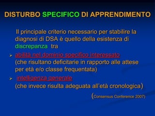 DISTURBO SPECIFICO DI APPRENDIMENTO
Il principale criterio necessario per stabilire la
diagnosi di DSA è quello della esistenza di
discrepanza tra
 abilità nel dominio specifico interessato
(che risultano deficitarie in rapporto alle attese
per età e/o classe frequentata)
 intelligenza generale
(che invece risulta adeguata all’età cronologica)
(Consensus Conference 2007)
 