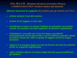 Circ. M.I.U.R. Ministero Istruzione Università e Ricerca
n.4099/A/4 del 5/10/04 “Iniziative relative alla dislessia”:
Ulteriori strumenti di supporto alla didattica per gli studenti con D.S.A.:
 evitare sempre l’uso del corsivo.
 evitare di far leggere a voce alta.
 incentivare a casa e in classe l’utilizzo di computer con sintesi
vocale, di cassette con testi registrati, di dizionari digitalizzati;
 sintetizzare i concetti con l’uso di mappe concettuali,
eventualmente anche favorendo l’uso di software specifici dotati
di sintesi vocale (es. KM ) in grado di leggere anche le lingue
straniere.
 leggere le consegne degli esercizi e/o fornire durante le verifiche
prove su supporto digitalizzato
 nelle verifiche ridurre il numero degli esercizi senza modificare
gli obiettivi.
 